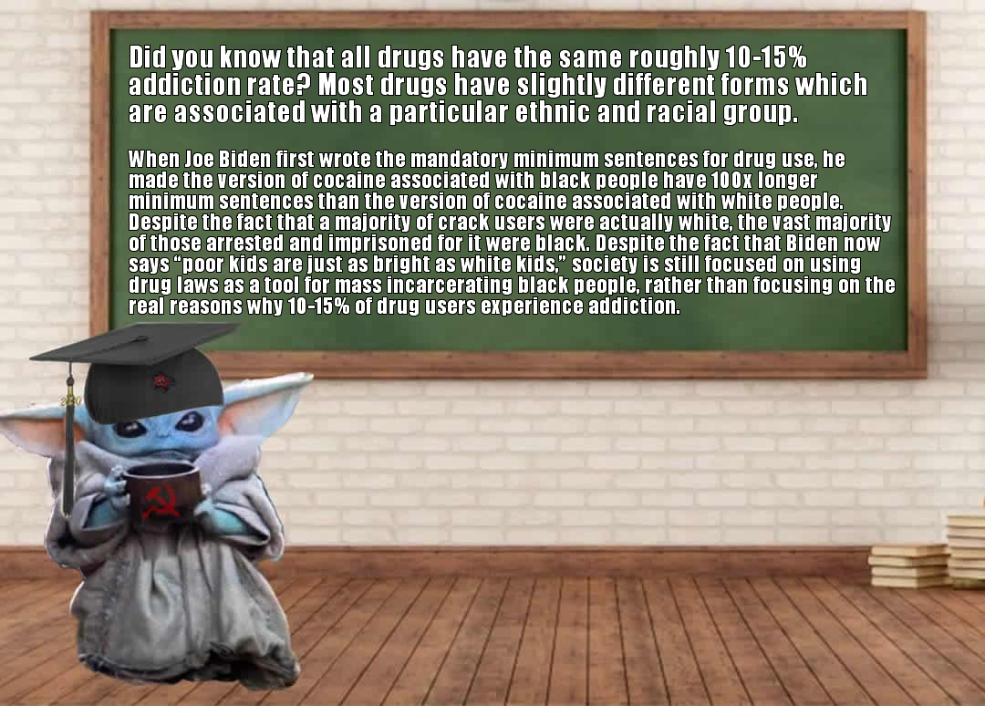 This meme is a humorous take on a common internet phenomenon. The image features a character from the Star Wars franchise, Baby Yoda, sitting in a classroom with a chalkboard in the background. The text on the chalkboard reads: "Did you know that all drugs have the same addiction rate? 10-15% of users become addicted. The rest just like the high and then stop."  However, the text is then replaced with a long-winded and absurdly sarcastic response to a question about the addiction rate of different types of drugs. The text claims that the addiction rate is actually 10-15% of users become addicted, but then goes on to list a series of absurd and humorous "facts" about the addiction rate of different types of drugs.